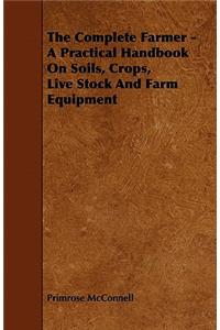 Complete Farmer - A Practical Handbook on Soils, Crops, Live Stock and Farm Equipment