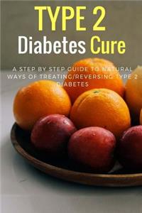 Type 2 Diabetes Cure: A Step by Step Guide to Natural Ways of Treating/Reversing Type 2 Diabetes: A Step by Step Guide to Natural Ways of Treating/Reversing Type 2 Diabetes