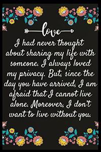 I had never thought about sharing my life with someone. I always loved my privacy. But, since the day you have arrived, I am afraid that I cannot live alone. Moreover, I don't want to live without you.