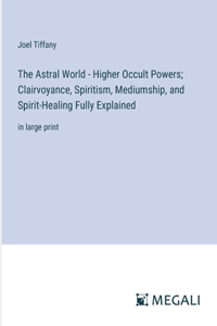 The Astral World - Higher Occult Powers; Clairvoyance, Spiritism, Mediumship, and Spirit-Healing Fully Explained