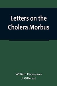 Letters on the Cholera Morbus.; Containing ample evidence that this disease, under whatever name known, cannot be transmitted from the persons of those labouring under it to other individuals, by contact-through the medium of inanimate substances-o