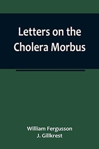 Letters on the Cholera Morbus.; Containing ample evidence that this disease, under whatever name known, cannot be transmitted from the persons of those labouring under it to other individuals, by contact-through the medium of inanimate substances-o