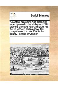 An ACT for Explaining and Amending an ACT Passed in the Sixth Year of His Present Majesty's Reign, Intituled, an ACT to Recover, and Preserve the Navigation of the River Dee in the County Palatine of Chester