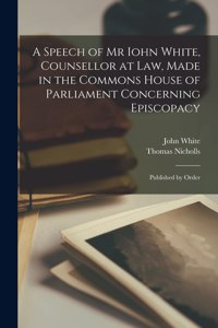 Speech of Mr Iohn White, Counsellor at Law, Made in the Commons House of Parliament Concerning Episcopacy: Published by Order