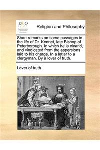 Short remarks on some passages in the life of Dr. Kennet, late Bishop of Peterborough. In which he is clear'd, and vindicated from the aspersions laid to his charge. In a letter to a clergyman. By a lover of truth.