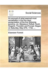 An Account of What Seemed Most Remarkable in the Five Days Peregrination of the Five Following Persons, Viz. Messieurs Tothall, Scott, Hogarth, Thornhill, and Forrest. Begun on Saturday, May 27th, 1732, ...