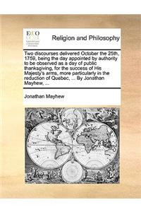 Two discourses delivered October the 25th, 1759, being the day appointed by authority to be observed as a day of public thanksgiving, for the success of His Majesty's arms, more particularly in the reduction of Quebec, ... By Jonathan Mayhew, ...