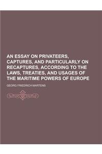 An Essay on Privateers, Captures, and Particularly on Recaptures, According to the Laws, Treaties, and Usages of the Maritime Powers of Europe