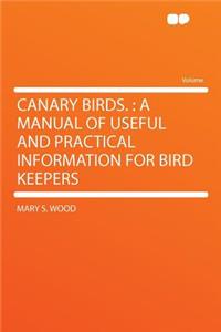 Canary Birds.: A Manual of Useful and Practical Information for Bird Keepers