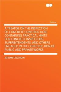A Treatise on the Inspection of Concrete Construction; Containing Practical Hints for Concrete Inspectors, Superintendents, and Others Engaged in the Construction of Public and Private Works