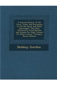 A General History of the Lives, Trials, and Executions of All the Royal and Noble Personages, That Have Suffered in Great-Britain and Ireland for High Treason or Other Crimes - Primary Source Edition