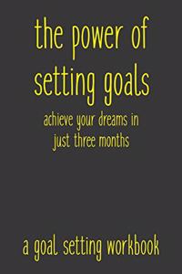 Power of Setting Goals Achieve Your Dreams In Just Three Months A Goal Setting Workbook