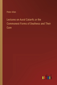 Lectures on Aural Catarrh; or the Commonest Forms of Deafness and Their Cure