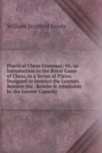 Practical Chess Grammar: Or, an Introduction to the Royal Game of Chess, in a Series of Plates. Designed to Instruct the Learner, Remove the . Render It Attainable by the Lowest Capacity
