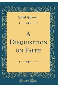 A Disquisition on Faith (Classic Reprint)