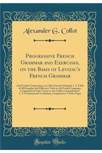 Progressive French Grammar and Exercises, on the Basis of Levizac's French Grammar: And Further Comprising, on a Plan Entirely Original, 1. a Table of All Irregular and Defective Verbs in the French Language, Conjugated in Such Tenses as Are Liable