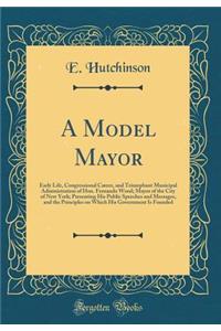 A Model Mayor: Early Life, Congressional Career, and Triumphant Municipal Administration of Hon. Fernando Wood; Mayor of the City of New York; Presenting His Public Speeches and Messages, and the Principles on Which His Government Is Founded