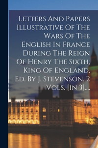 Letters And Papers Illustrative Of The Wars Of The English In France During The Reign Of Henry The Sixth, King Of England, Ed. By J. Stevenson. 2 Vols. [in 3]....