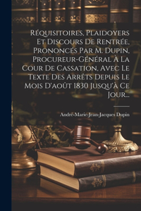 Réquisitoires, Plaidoyers Et Discours De Rentrée, Prononcés Par M. Dupin, Procureur-général À La Cour De Cassation, Avec Le Texte Des Arrêts Depuis Le Mois D'août 1830 Jusqu'à Ce Jour...