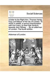 A Letter to the Right Hon. Thomas Harley, Esq; Lord Mayor of the City of London. to Which Is Added, a Serious Expostulation with the Livery, on Their Late Conduct, Towards John Wilkes, ... by an Alderman of London. the Fourth Edition.