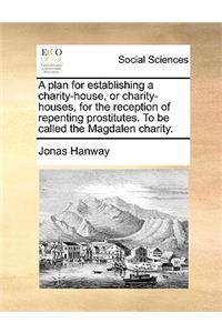 A Plan for Establishing a Charity-House, or Charity-Houses, for the Reception of Repenting Prostitutes. to Be Called the Magdalen Charity.