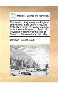 The Relation of a Journey Into England and Holland, in the Years, 1706, and 1707. by a Saxon Physician, in a Letter to His Friend at Dresden, ... by Ch. Ed. Physician in Ordinary to the King of Poland, ... Translated from the Latin.