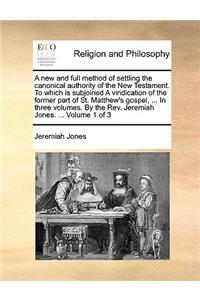 A New and Full Method of Settling the Canonical Authority of the New Testament. to Which Is Subjoined a Vindication of the Former Part of St. Matthew's Gospel, ... in Three Volumes. by the REV. Jeremiah Jones. ... Volume 1 of 3