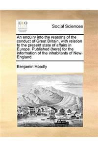 An Enquiry Into the Reasons of the Conduct of Great Britain, with Relation to the Present State of Affairs in Europe. Published (Here) for the Information of the Inhabitants of New-England.