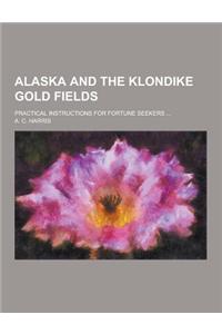 Alaska and the Klondike Gold Fields; Practical Instructions for Fortune Seekers ...