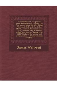 A Vindication of the Present Great Revolution in England: In Five Letters Pass'd Betwixt James Welwood, M.D. and Mr. John March, Vicar of Newcastle Upon Tyne, Occasion'd by a Sermon Preach'd by Him on January 30, 1688/9 Before the Mayor and Alderme