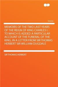 Memoirs of the Two Last Years of the Reign of King Charles I.: To Which Is Added a Particular Account of the Funeral of the King, in a Letter from Sir