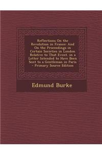 Reflections on the Revolution in France: And on the Proceedings in Certain Societies in London Relative to That Event. in a Letter Intended to Have Been Sent to a Gentleman in Paris - Primary Source Edition