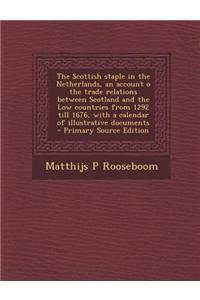 The Scottish Staple in the Netherlands, an Account O the Trade Relations Between Scotland and the Low Countries from 1292 Till 1676, with a Calendar O