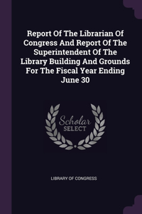 Report Of The Librarian Of Congress And Report Of The Superintendent Of The Library Building And Grounds For The Fiscal Year Ending June 30