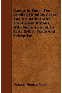 Caesar In Kent - The Landing Of Julius Caesar And His Battles With The Ancient Britons, With Some Account Of Early British Trade And Enterprise