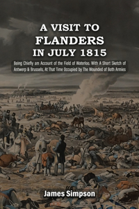 VISIT TO FLANDERS IN JULY 1815 Being Chiefly am Account of the Field of Waterloo. With A Short Sketch of Antwerp & Brussels, At That Time Occupied by The Wounded of Both Armies