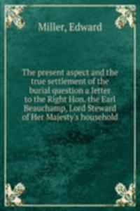 present aspect and the true settlement of the burial question a letter to the Right Hon. the Earl Beauchamp, Lord Steward of Her Majesty's household