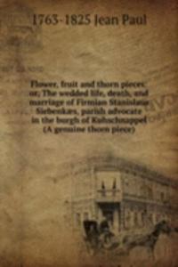 Flower, fruit and thorn pieces: or, The wedded life, death, and marriage of Firmian Stanislaus Siebenkaes, parish advocate in the burgh of Kuhschnappel (A genuine thorn piece)