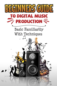 Beginners Guide To Digital Music Production: Basic Familiarity With Techniques: Electronic Music Production