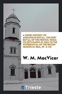 Short History of Annapolis Royal, the Port Royal of the French, from Its Settlement in 1604 to the Withdrawal of the British Troops in 1854, Pp. 2-119