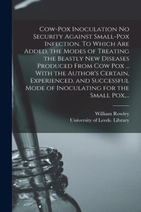 Cow-pox Inoculation No Security Against Small-pox Infection. To Which Are Added, the Modes of Treating the Beastly New Diseases Produced From Cow Pox ... With the Author's Certain, Experienced, and Successful Mode of Inoculating for the Small Pox,