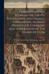 Correspondence Between The United States, Spain, And France, Concerning Alleged Projects Of Conquest And Annexation Of The Island Of Cuba