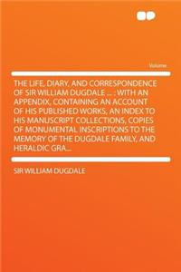 The Life, Diary, and Correspondence of Sir William Dugdale ...: With an Appendix, Containing an Account of His Published Works, an Index to His Manuscript Collections, Copies of Monumental Inscriptions to the Memory of the Dugdale Family, and Heral