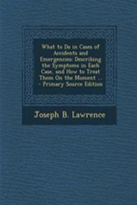What to Do in Cases of Accidents and Emergencies: Describing the Symptoms in Each Case, and How to Treat Them on the Moment ...