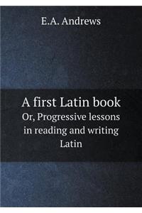 A First Latin Book Or, Progressive Lessons in Reading and Writing Latin