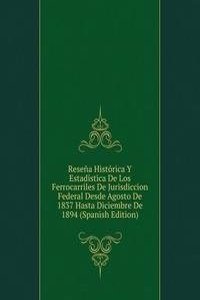 Resena Historica Y Estadistica De Los Ferrocarriles De Jurisdiccion Federal Desde Agosto De 1837 Hasta Diciembre De 1894 (Spanish Edition)