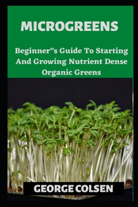 Microgreens: Beginner"s Guide To Starting And Growing Nutrient Dense Organic Greens