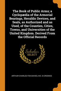 Book of Public Arms; a Cyclopædia of the Armorial Bearings, Heraldic Devices, and Seals, as Authorized and as Used, of the Counties, Cities, Towns, and Universities of the United Kingdom. Derived From the Official Records