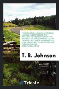 Physiological Observations on Mental Susceptibility; The Influence of Education on the Varieties of the Human Race and the Brute Creation, Interspersed with Illustrative Anecdotes and Phrenological Exemplifications. to Which Is Added an Essay on He