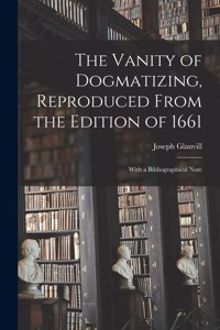 Vanity of Dogmatizing, Reproduced From the Edition of 1661